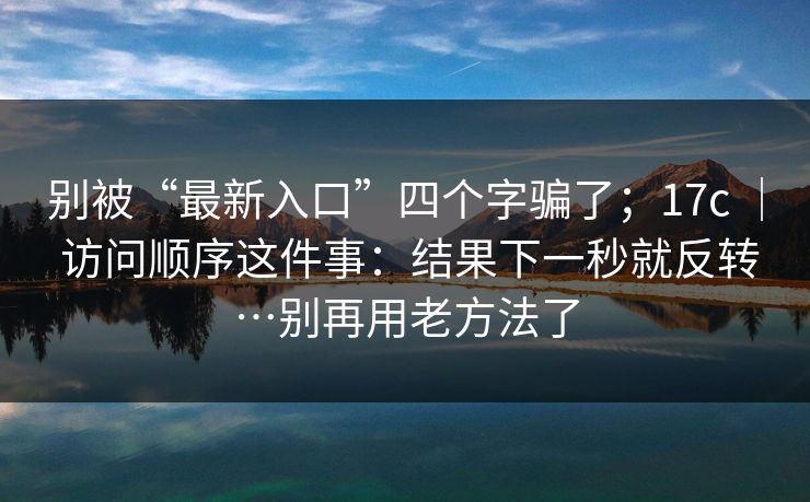 别被“最新入口”四个字骗了；17c ｜ 访问顺序这件事：结果下一秒就反转…别再用老方法了  第1张